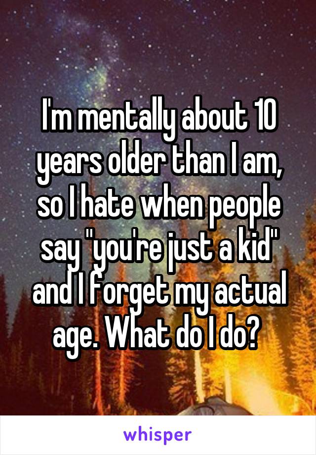 I'm mentally about 10 years older than I am, so I hate when people say "you're just a kid" and I forget my actual age. What do I do? 