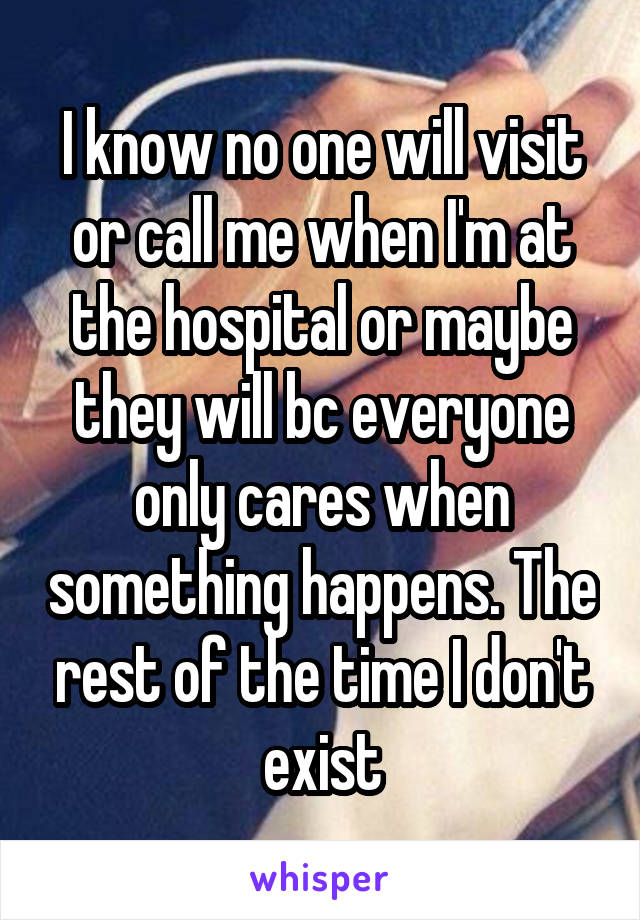 I know no one will visit or call me when I'm at the hospital or maybe they will bc everyone only cares when something happens. The rest of the time I don't exist