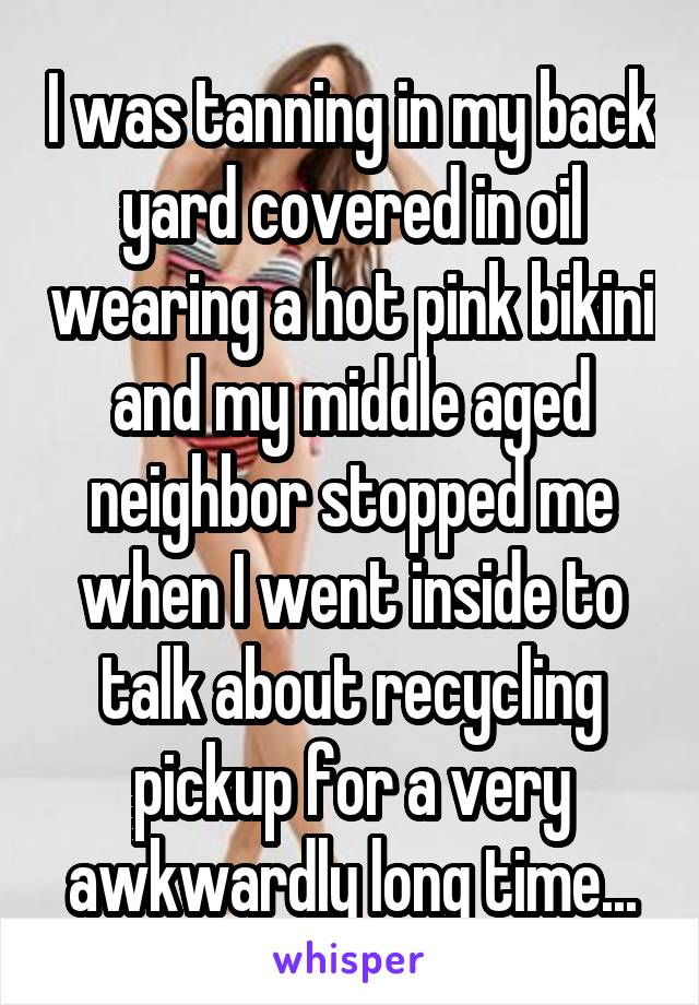 I was tanning in my back yard covered in oil wearing a hot pink bikini and my middle aged neighbor stopped me when I went inside to talk about recycling pickup for a very awkwardly long time...
