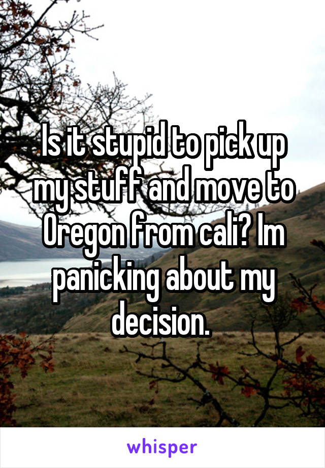 Is it stupid to pick up my stuff and move to Oregon from cali? Im panicking about my decision. 