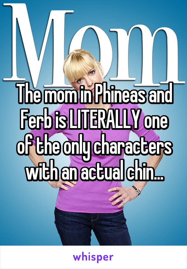 The mom in Phineas and Ferb is LITERALLY one of the only characters with an actual chin...