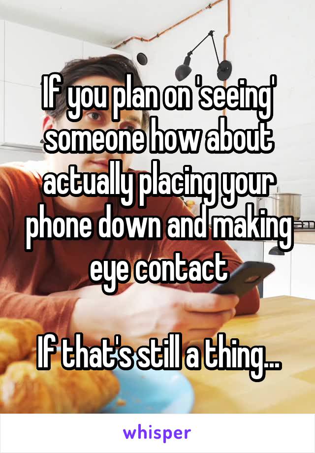 If you plan on 'seeing' someone how about actually placing your phone down and making eye contact

If that's still a thing...