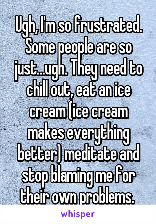 Ugh, I'm so frustrated. Some people are so just...ugh. They need to chill out, eat an ice cream (ice cream makes everything better) meditate and stop blaming me for their own problems. 