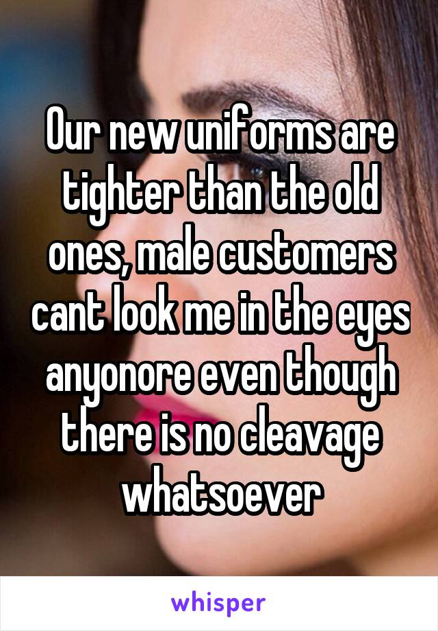 Our new uniforms are tighter than the old ones, male customers cant look me in the eyes anyonore even though there is no cleavage whatsoever