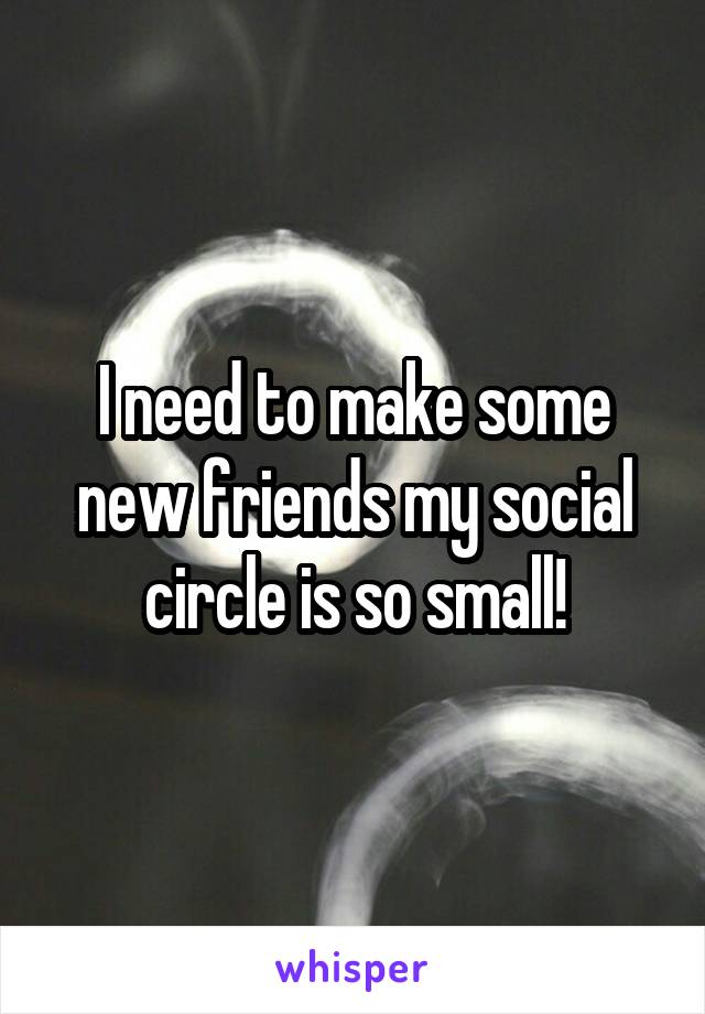 I need to make some new friends my social circle is so small!