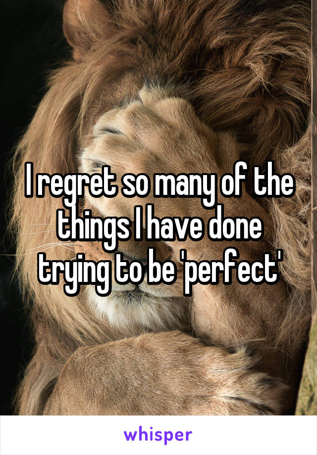 I regret so many of the things I have done trying to be 'perfect'