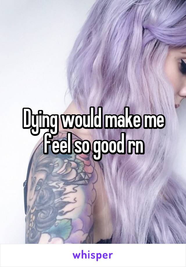 Dying would make me feel so good rn