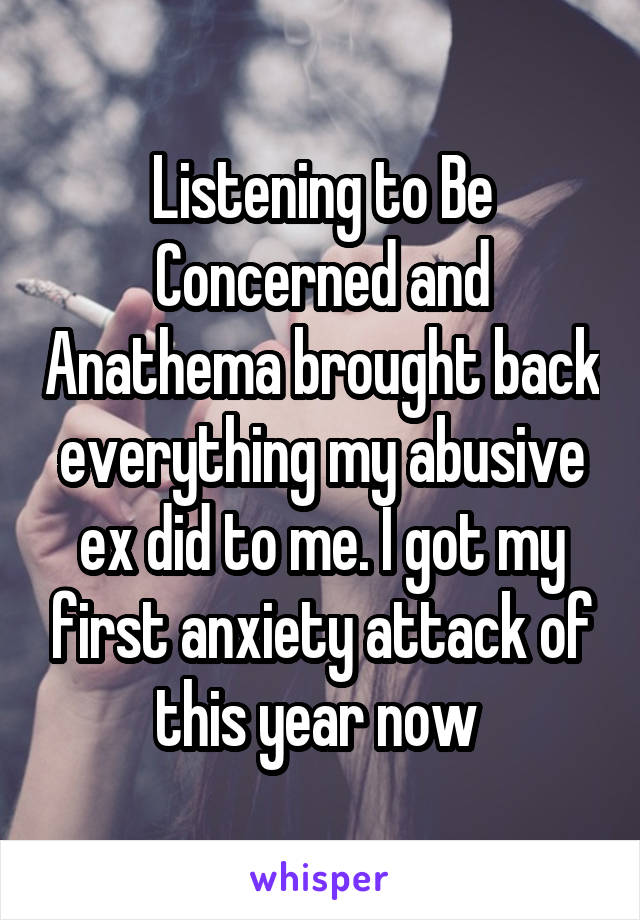 Listening to Be Concerned and Anathema brought back everything my abusive ex did to me. I got my first anxiety attack of this year now 