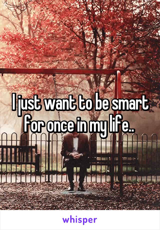 I just want to be smart for once in my life.. 