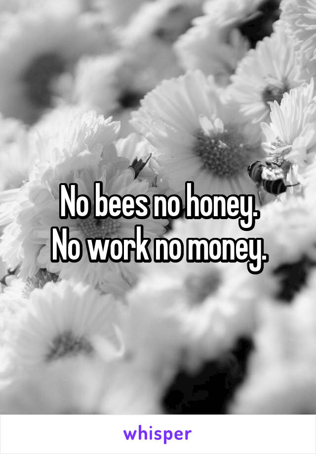 No bees no honey.
No work no money.