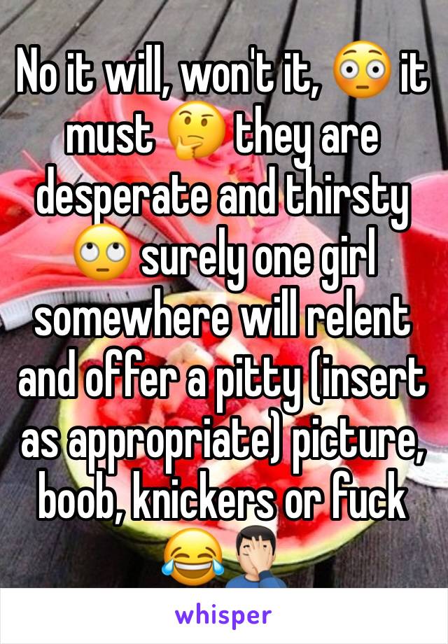 No it will, won't it, 😳 it must 🤔 they are desperate and thirsty 🙄 surely one girl somewhere will relent and offer a pitty (insert as appropriate) picture, boob, knickers or fuck 😂🤦🏻‍♂️