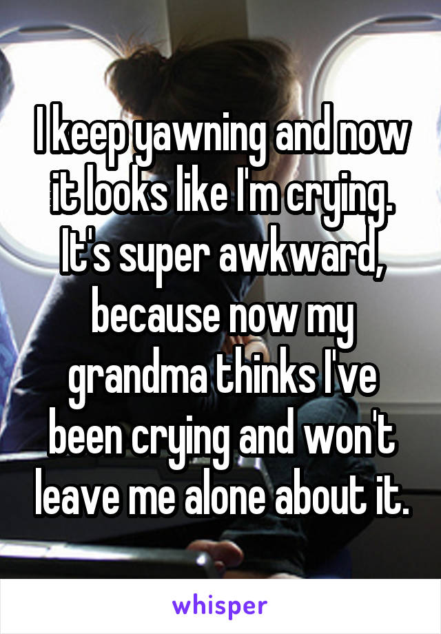 I keep yawning and now it looks like I'm crying.
It's super awkward, because now my grandma thinks I've been crying and won't leave me alone about it.