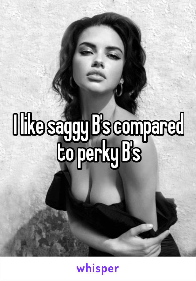 I like saggy B's compared to perky B's