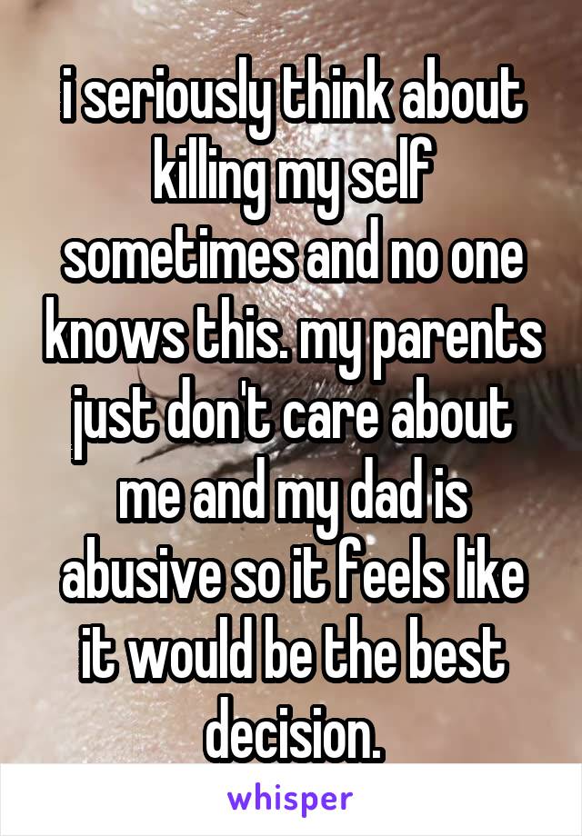 i seriously think about killing my self sometimes and no one knows this. my parents just don't care about me and my dad is abusive so it feels like it would be the best decision.
