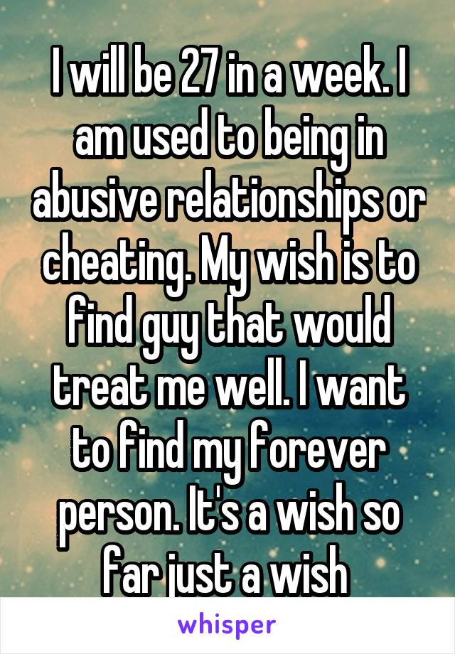 I will be 27 in a week. I am used to being in abusive relationships or cheating. My wish is to find guy that would treat me well. I want to find my forever person. It's a wish so far just a wish 