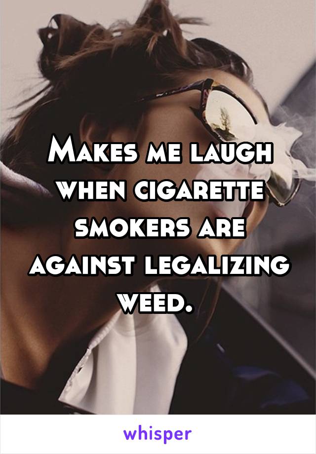 Makes me laugh when cigarette smokers are against legalizing weed. 