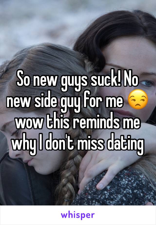 So new guys suck! No new side guy for me 😒 wow this reminds me why I don't miss dating 