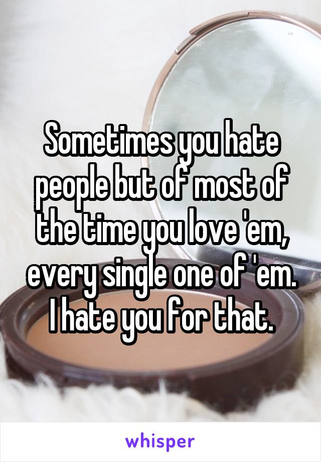 Sometimes you hate people but of most of the time you love 'em, every single one of 'em.
I hate you for that.