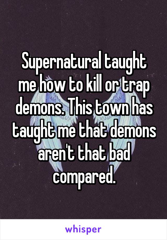 Supernatural taught me how to kill or trap demons. This town has taught me that demons aren't that bad compared.