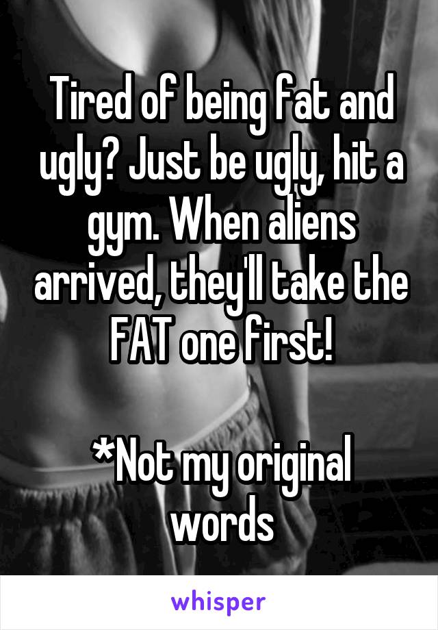 Tired of being fat and ugly? Just be ugly, hit a gym. When aliens arrived, they'll take the FAT one first!

*Not my original words