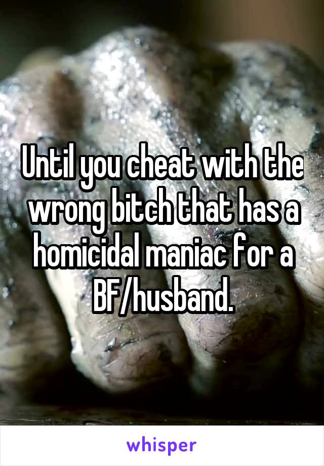 Until you cheat with the wrong bitch that has a homicidal maniac for a BF/husband.