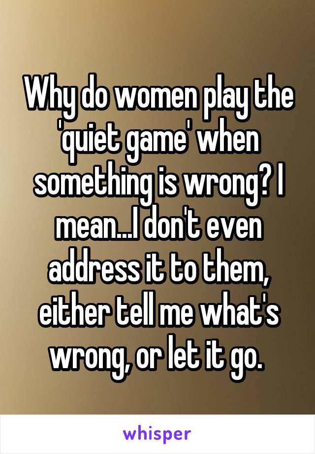 Why do women play the 'quiet game' when something is wrong? I mean...I don't even address it to them, either tell me what's wrong, or let it go. 