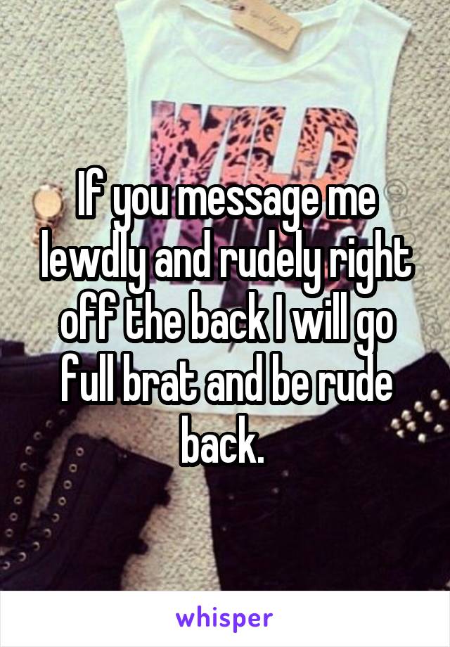 If you message me lewdly and rudely right off the back I will go full brat and be rude back. 