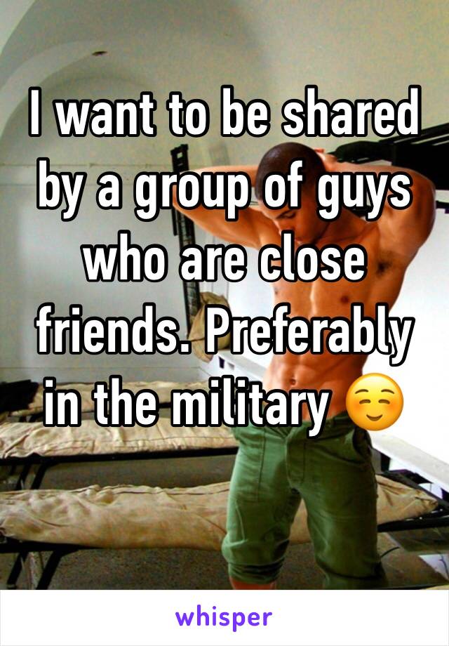 I want to be shared by a group of guys who are close friends. Preferably in the military ☺