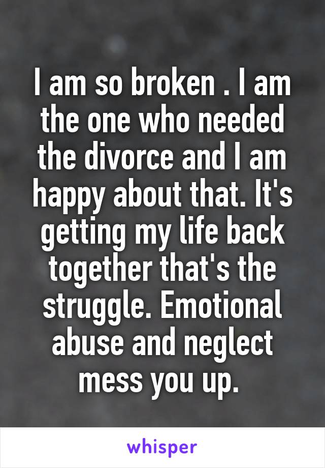 I am so broken . I am the one who needed the divorce and I am happy about that. It's getting my life back together that's the struggle. Emotional abuse and neglect mess you up. 