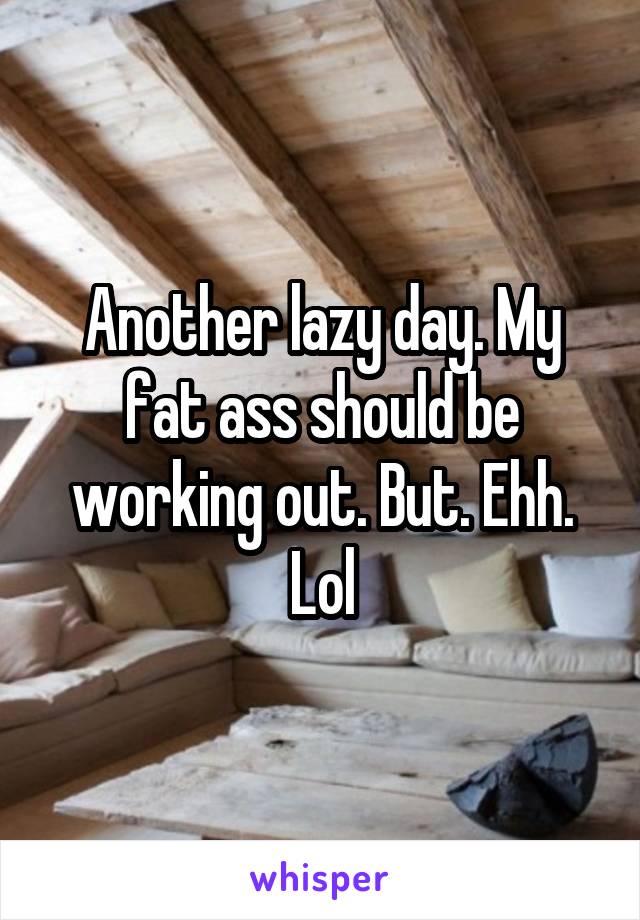 Another lazy day. My fat ass should be working out. But. Ehh. Lol