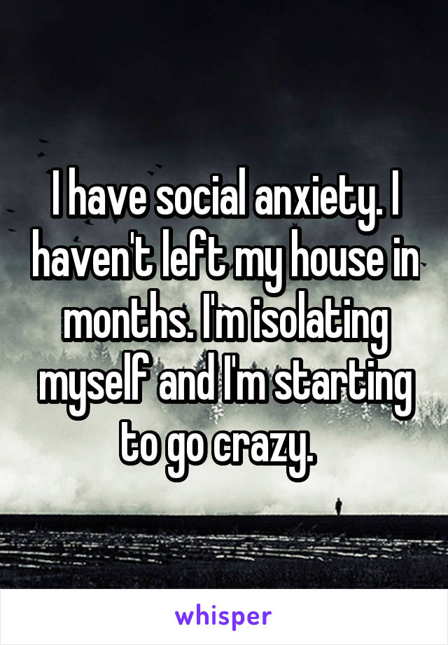 I have social anxiety. I haven't left my house in months. I'm isolating myself and I'm starting to go crazy.  
