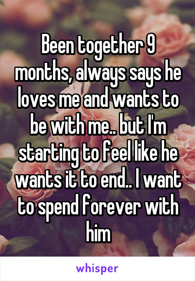 Been together 9 months, always says he loves me and wants to be with me.. but I'm starting to feel like he wants it to end.. I want to spend forever with him