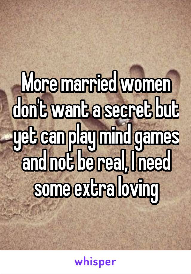 More married women don't want a secret but yet can play mind games and not be real, I need some extra loving