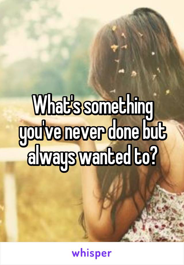 What's something you've never done but always wanted to?
