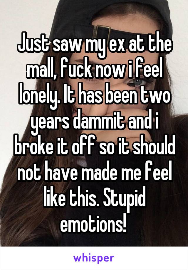 Just saw my ex at the mall, fuck now i feel lonely. It has been two years dammit and i broke it off so it should not have made me feel like this. Stupid emotions! 