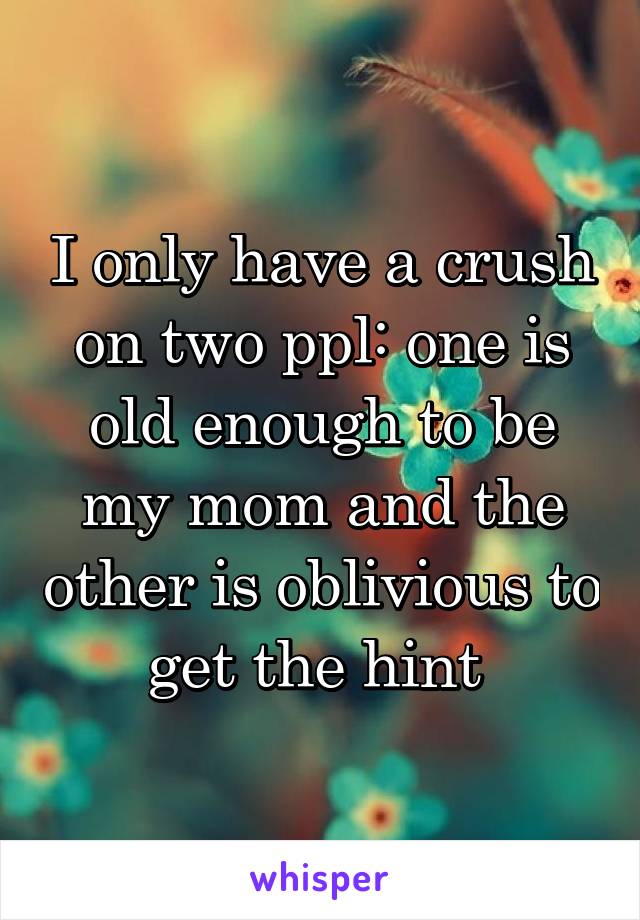 I only have a crush on two ppl: one is old enough to be my mom and the other is oblivious to get the hint 