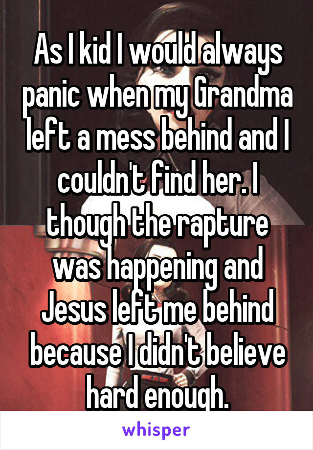 As I kid I would always panic when my Grandma left a mess behind and I couldn't find her. I though the rapture was happening and Jesus left me behind because I didn't believe hard enough.