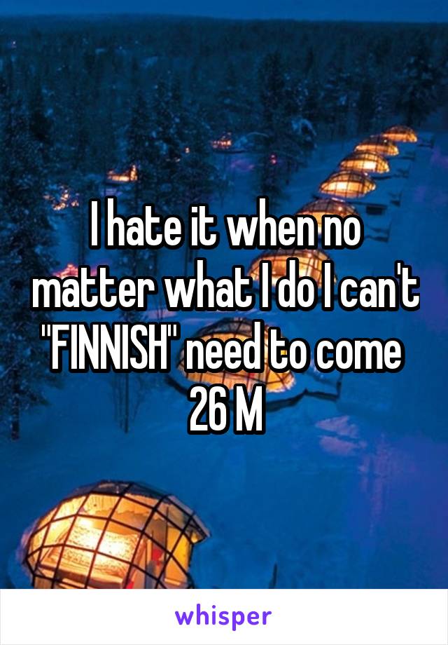 I hate it when no matter what I do I can't "FINNISH" need to come 
26 M