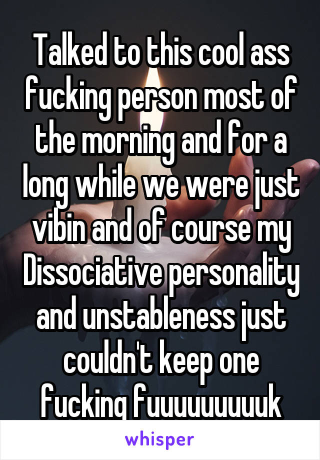 Talked to this cool ass fucking person most of the morning and for a long while we were just vibin and of course my Dissociative personality and unstableness just couldn't keep one fucking fuuuuuuuuuk