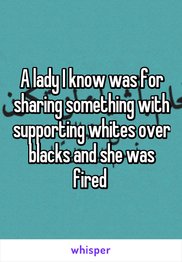 A lady I know was for sharing something with supporting whites over blacks and she was fired 