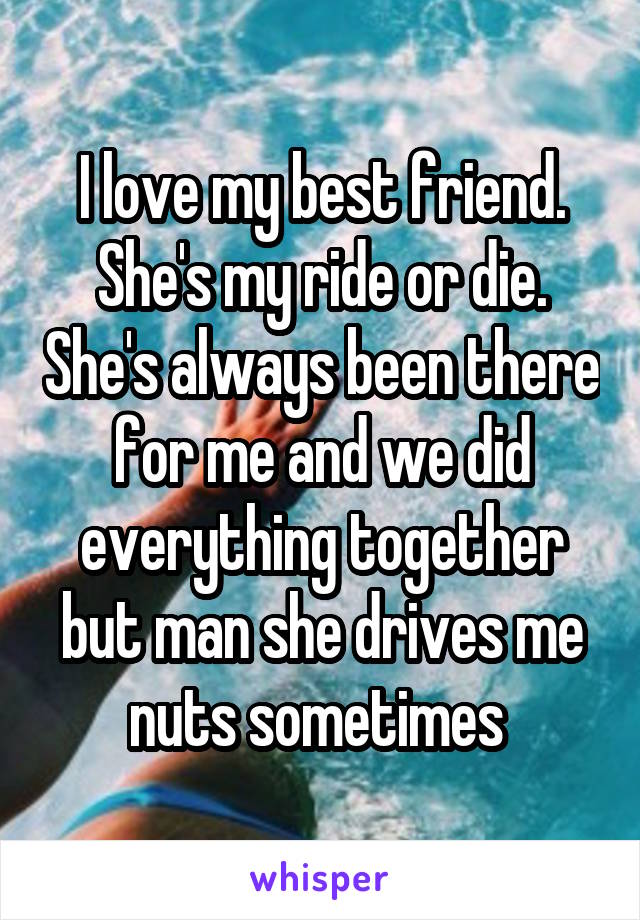 I love my best friend. She's my ride or die. She's always been there for me and we did everything together but man she drives me nuts sometimes 