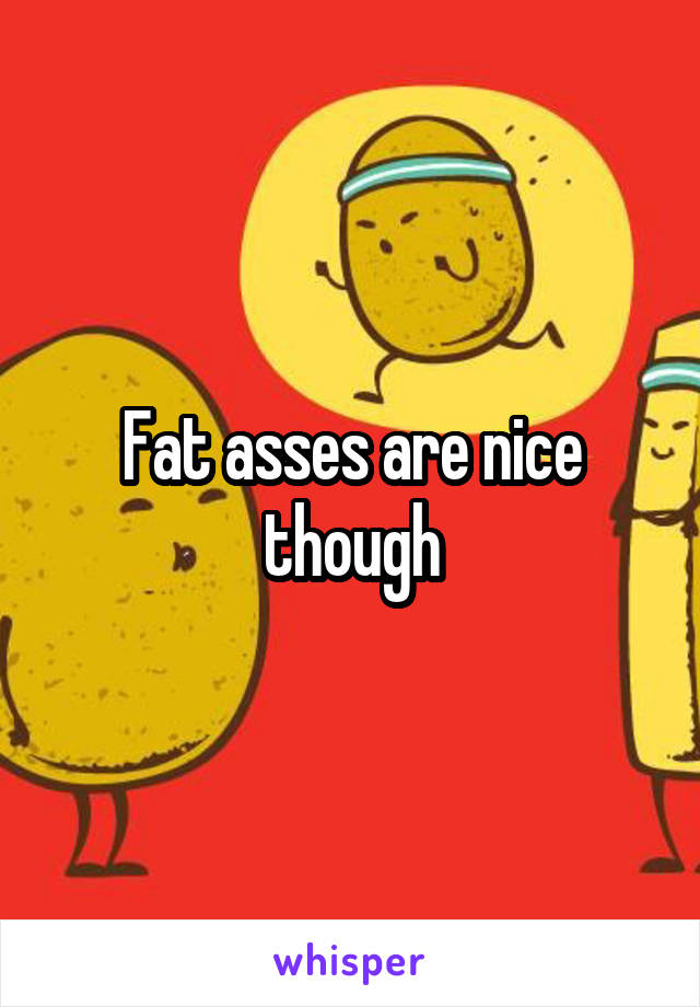Fat asses are nice though