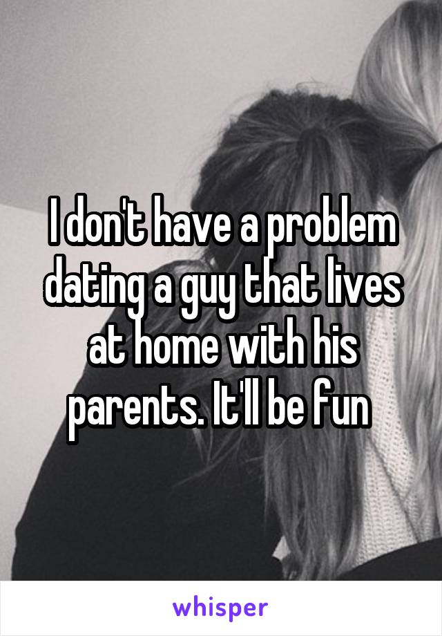 I don't have a problem dating a guy that lives at home with his parents. It'll be fun 