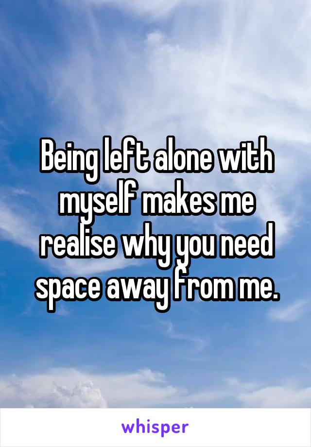 Being left alone with myself makes me realise why you need space away from me.