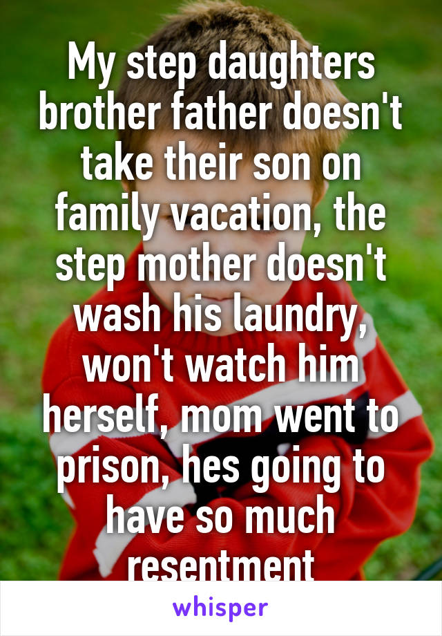 My step daughters brother father doesn't take their son on family vacation, the step mother doesn't wash his laundry, won't watch him herself, mom went to prison, hes going to have so much resentment