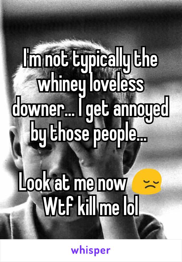 I'm not typically the whiney loveless downer... I get annoyed by those people... 

Look at me now 😔
Wtf kill me lol