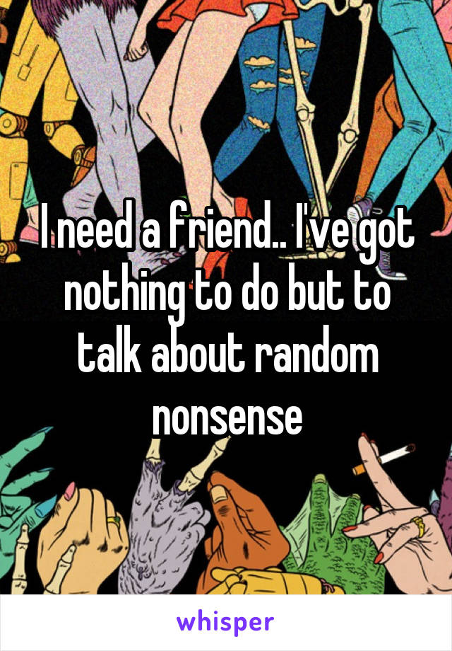I need a friend.. I've got nothing to do but to talk about random nonsense