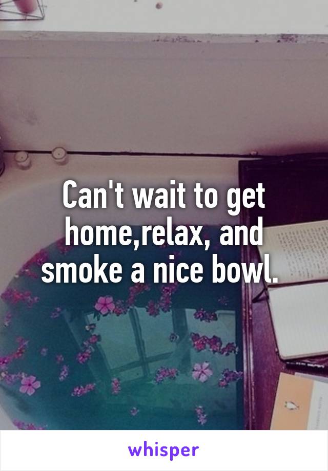 Can't wait to get home,relax, and smoke a nice bowl. 