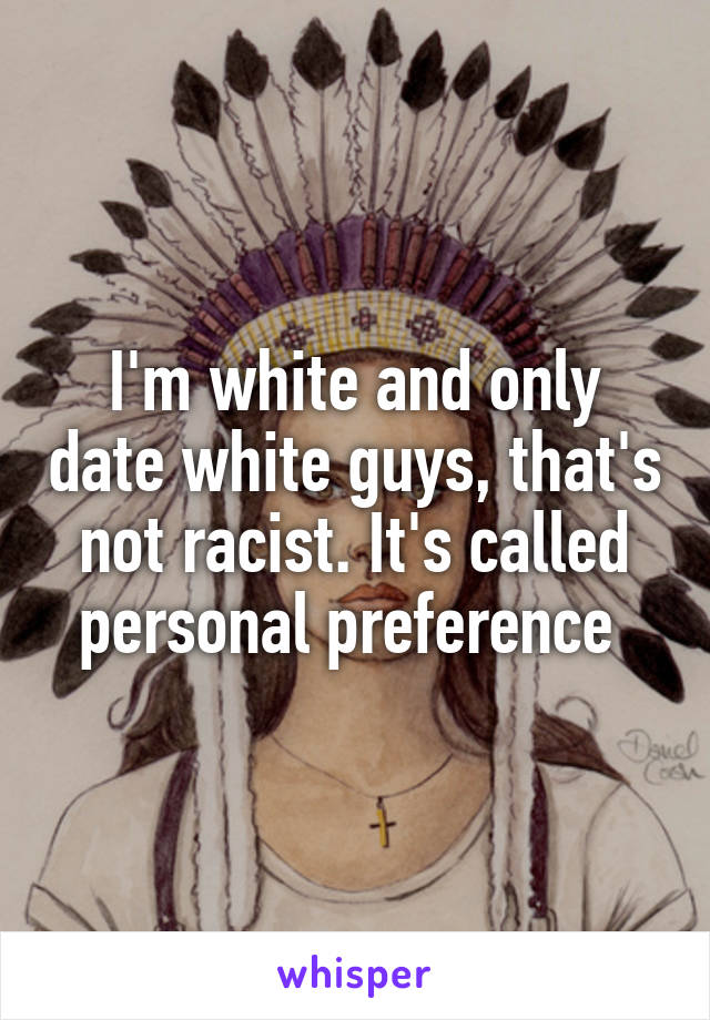I'm white and only date white guys, that's not racist. It's called personal preference 