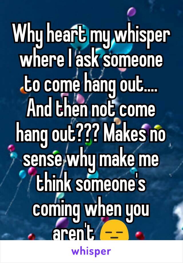 Why heart my whisper where I ask someone to come hang out.... And then not come hang out??? Makes no sense why make me think someone's coming when you aren't 😑